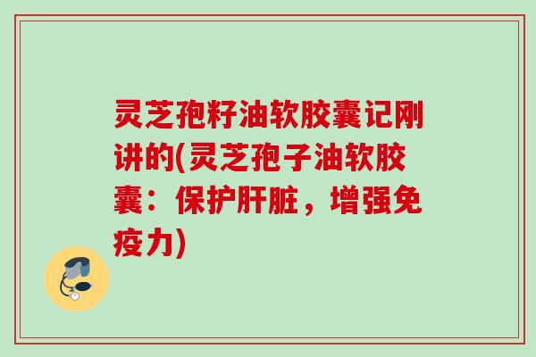 灵芝孢籽油软胶囊记刚讲的(灵芝孢子油软胶囊：保护，增强免疫力)