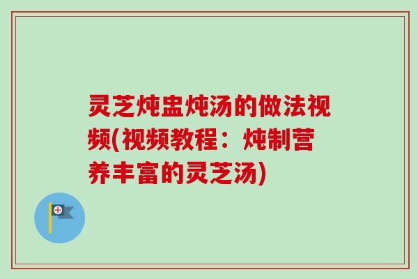 灵芝炖盅炖汤的做法视频(视频教程：炖制营养丰富的灵芝汤)