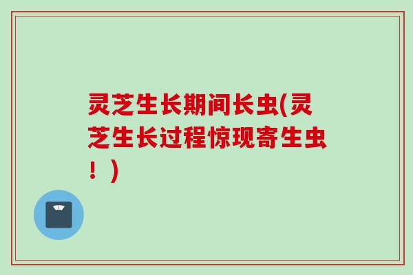 灵芝生长期间长虫(灵芝生长过程惊现寄生虫！)