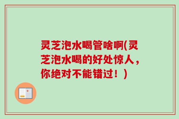 灵芝泡水喝管啥啊(灵芝泡水喝的好处惊人，你绝对不能错过！)