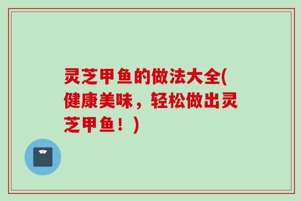 灵芝甲鱼的做法大全(健康美味，轻松做出灵芝甲鱼！)