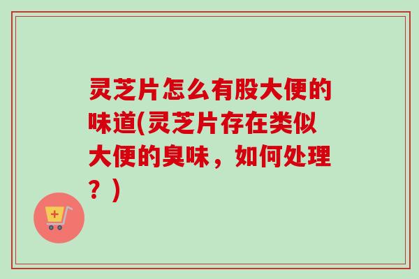 灵芝片怎么有股大便的味道(灵芝片存在类似大便的臭味，如何处理？)