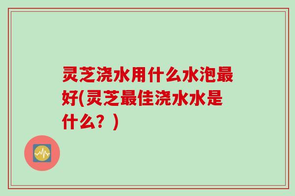 灵芝浇水用什么水泡好(灵芝佳浇水水是什么？)
