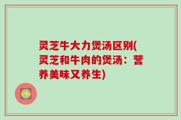 灵芝牛大力煲汤区别(灵芝和牛肉的煲汤：营养美味又养生)