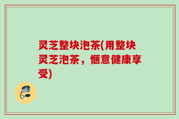 灵芝整块泡茶(用整块灵芝泡茶，惬意健康享受)