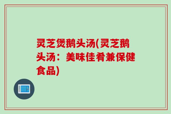 灵芝煲鹅头汤(灵芝鹅头汤：美味佳肴兼保健食品)