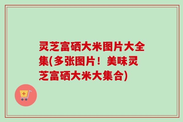 灵芝富硒大米图片大全集(多张图片！美味灵芝富硒大米大集合)