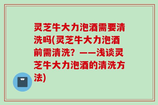灵芝牛大力泡酒需要清洗吗(灵芝牛大力泡酒前需清洗？——浅谈灵芝牛大力泡酒的清洗方法)