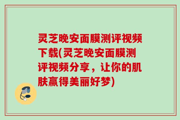 灵芝晚安面膜测评视频下载(灵芝晚安面膜测评视频分享，让你的赢得美丽好梦)