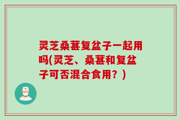 灵芝桑葚复盆子一起用吗(灵芝、桑葚和复盆子可否混合食用？)