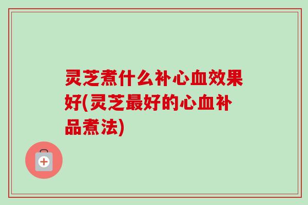 灵芝煮什么补心效果好(灵芝好的心补品煮法)