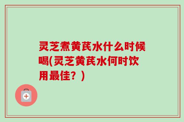 灵芝煮黄芪水什么时候喝(灵芝黄芪水何时饮用最佳？)