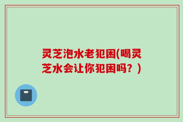灵芝泡水老犯困(喝灵芝水会让你犯困吗？)