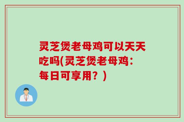 灵芝煲老母鸡可以天天吃吗(灵芝煲老母鸡：每日可享用？)