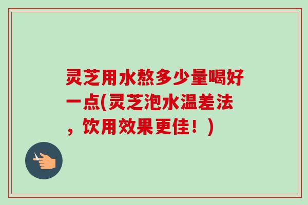 灵芝用水熬多少量喝好一点(灵芝泡水温差法，饮用效果更佳！)
