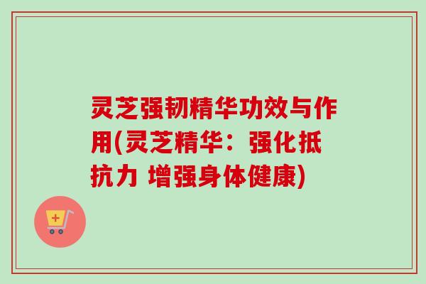 灵芝强韧精华功效与作用(灵芝精华：强化抵抗力 增强身体健康)