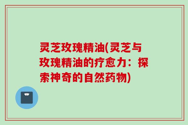 灵芝玫瑰精油(灵芝与玫瑰精油的疗愈力：探索神奇的自然药物)