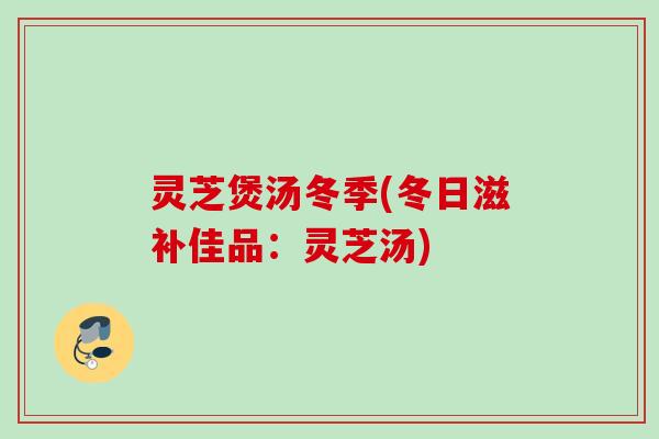 灵芝煲汤冬季(冬日滋补佳品：灵芝汤)