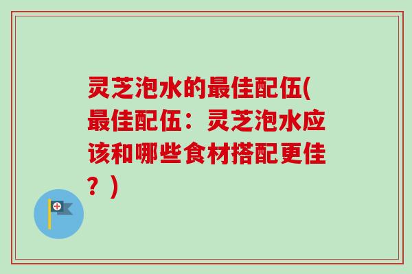 灵芝泡水的佳配伍(佳配伍：灵芝泡水应该和哪些食材搭配更佳？)