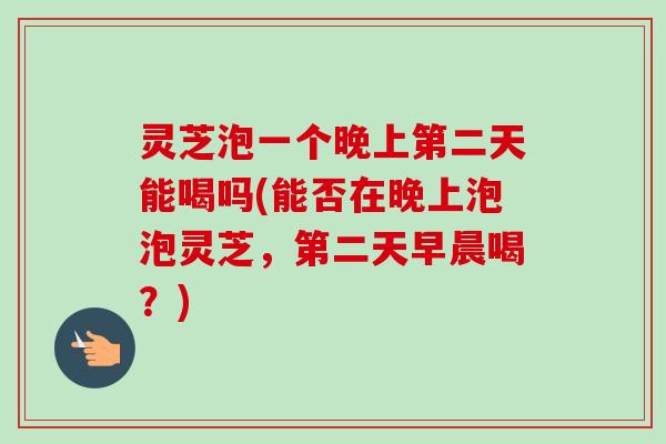 灵芝泡一个晚上第二天能喝吗(能否在晚上泡泡灵芝，第二天早晨喝？)