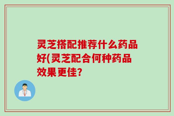 灵芝搭配推荐什么药品好(灵芝配合何种药品效果更佳？