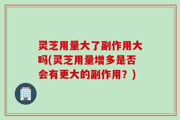 灵芝用量大了副作用大吗(灵芝用量增多是否会有更大的副作用？)