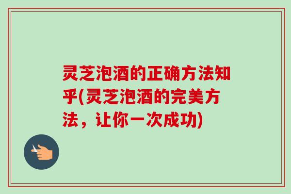 灵芝泡酒的正确方法知乎(灵芝泡酒的完美方法，让你一次成功)