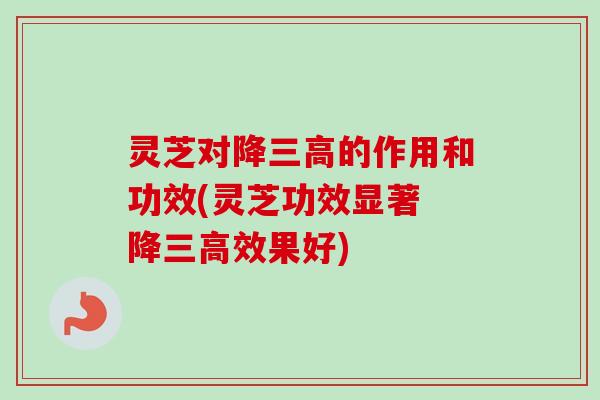 灵芝对降三高的作用和功效(灵芝功效显著 降三高效果好)