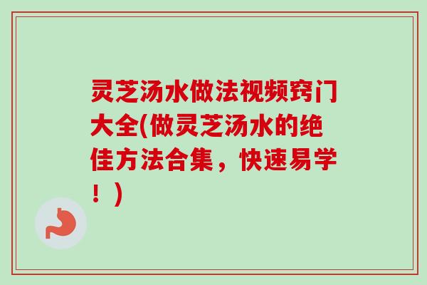 灵芝汤水做法视频窍门大全(做灵芝汤水的绝佳方法合集，快速易学！)