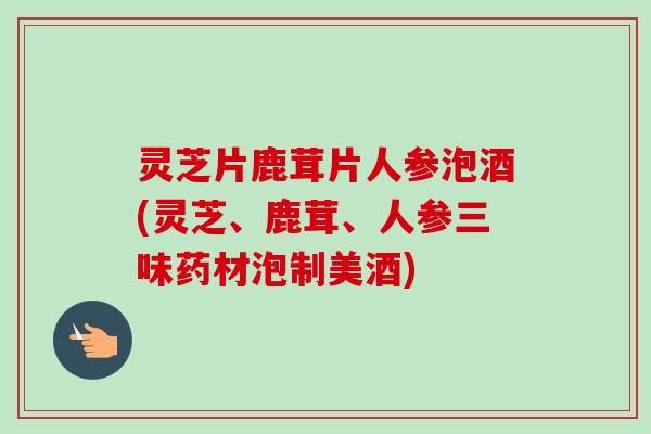 灵芝片鹿茸片人参泡酒(灵芝、鹿茸、人参三味药材泡制美酒)