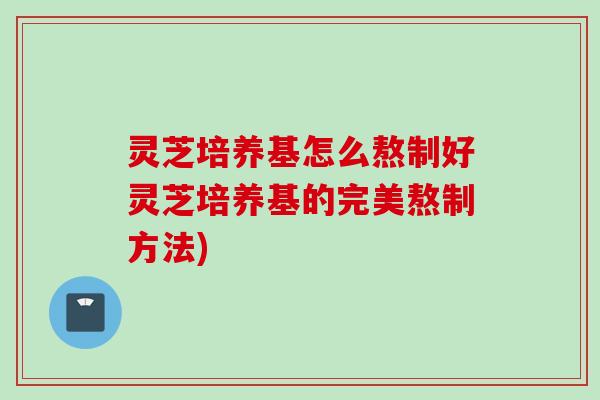 灵芝培养基怎么熬制好灵芝培养基的完美熬制方法)