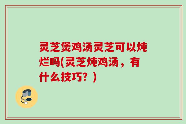 灵芝煲鸡汤灵芝可以炖烂吗(灵芝炖鸡汤，有什么技巧？)