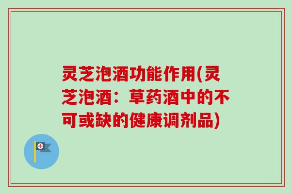 灵芝泡酒功能作用(灵芝泡酒：草药酒中的不可或缺的健康调剂品)