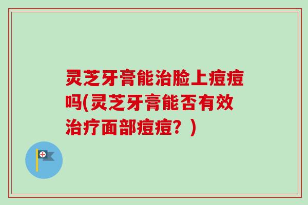 灵芝牙膏能脸上痘痘吗(灵芝牙膏能否有效面部痘痘？)