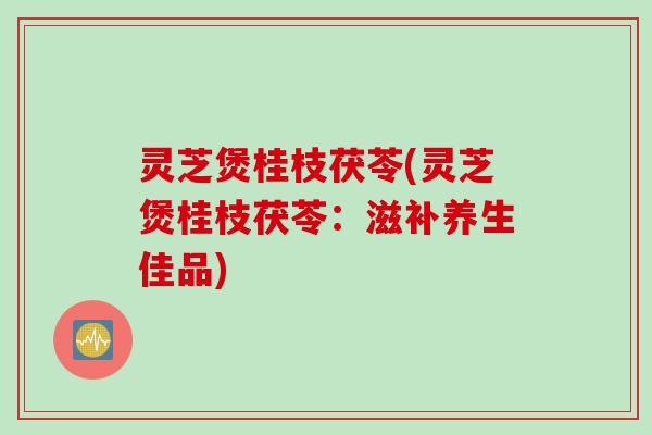 灵芝煲桂枝茯苓(灵芝煲桂枝茯苓：滋补养生佳品)