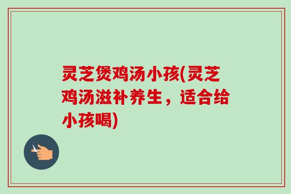 灵芝煲鸡汤小孩(灵芝鸡汤滋补养生，适合给小孩喝)