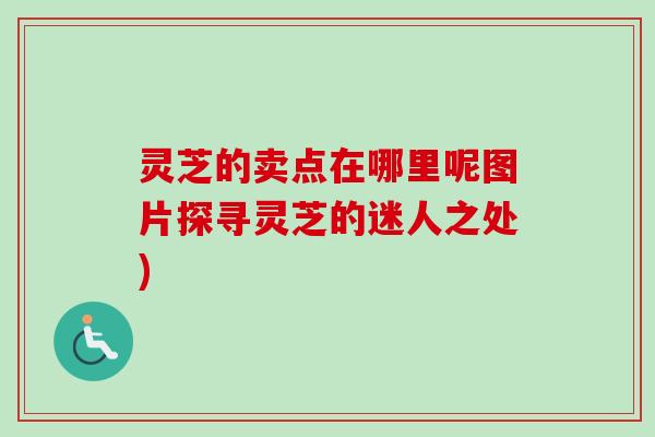 灵芝的卖点在哪里呢图片探寻灵芝的迷人之处)
