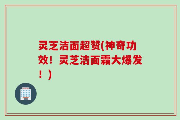 灵芝洁面超赞(神奇功效！灵芝洁面霜大爆发！)