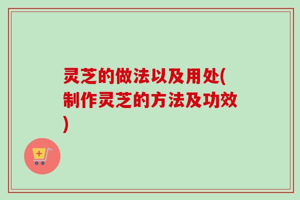 灵芝的做法以及用处(制作灵芝的方法及功效)