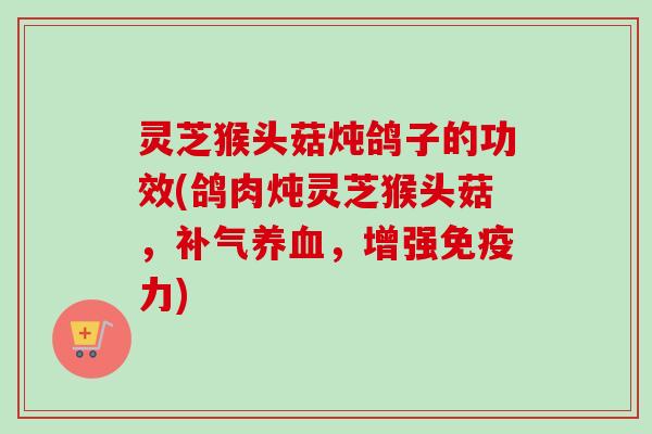 灵芝猴头菇炖鸽子的功效(鸽肉炖灵芝猴头菇，，增强免疫力)