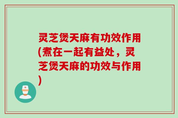 灵芝煲天麻有功效作用(煮在一起有益处，灵芝煲天麻的功效与作用)