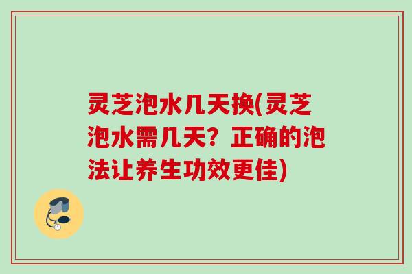 灵芝泡水几天换(灵芝泡水需几天？正确的泡法让养生功效更佳)