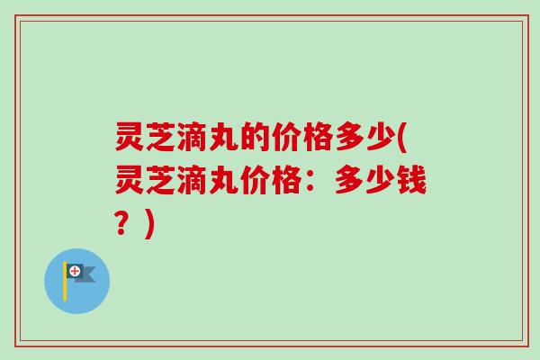 灵芝滴丸的价格多少(灵芝滴丸价格：多少钱？)