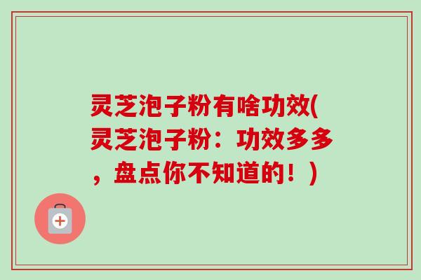 灵芝泡子粉有啥功效(灵芝泡子粉：功效多多，盘点你不知道的！)