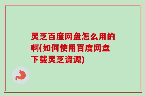 灵芝百度网盘怎么用的啊(如何使用百度网盘下载灵芝资源)