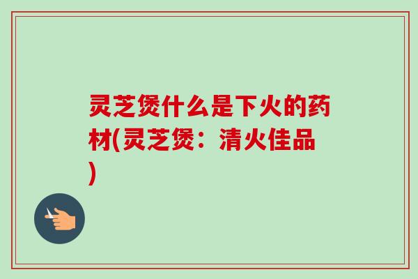 灵芝煲什么是下火的药材(灵芝煲：清火佳品)
