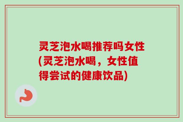 灵芝泡水喝推荐吗女性(灵芝泡水喝，女性值得尝试的健康饮品)