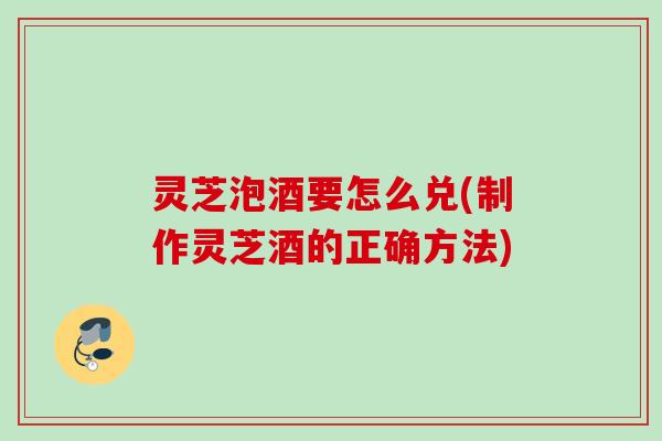 灵芝泡酒要怎么兑(制作灵芝酒的正确方法)