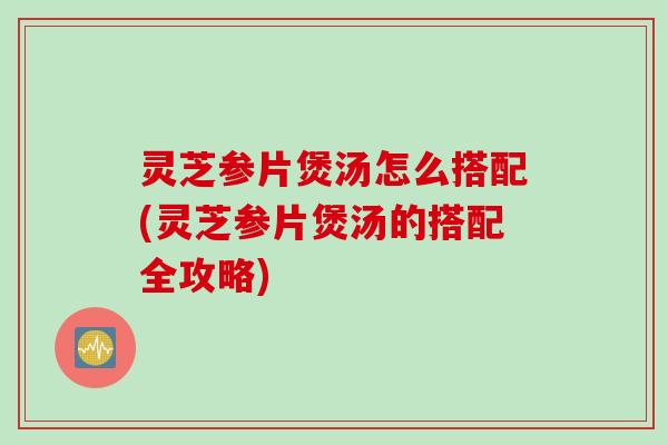灵芝参片煲汤怎么搭配(灵芝参片煲汤的搭配全攻略)