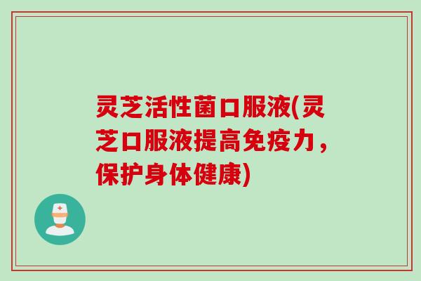 灵芝活性菌口服液(灵芝口服液提高免疫力，保护身体健康)